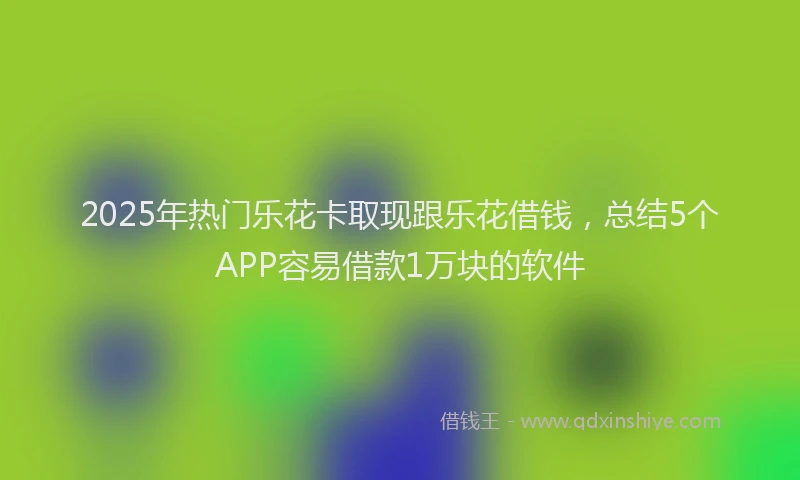 2025年热门乐花卡取现跟乐花借钱，总结5个APP容易借款1万块的软件