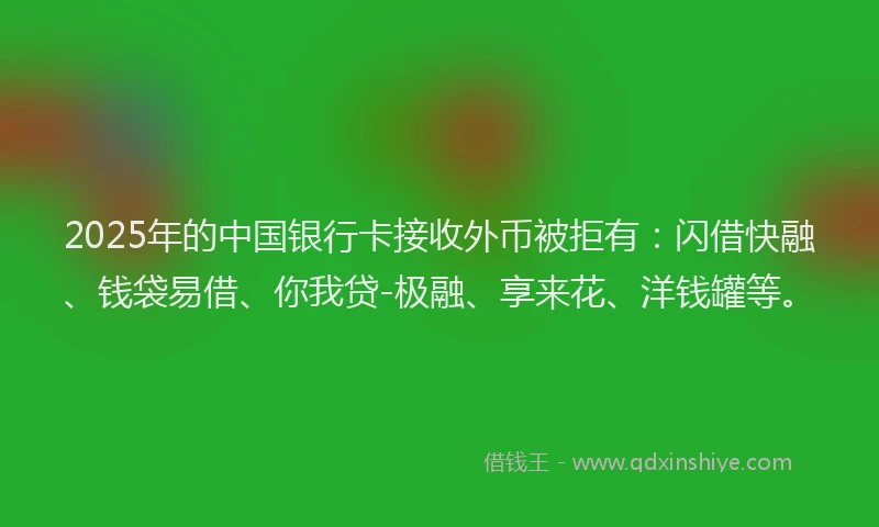 2025年的中国银行卡接收外币被拒有：闪借快融、钱袋易借、你我贷-极融、享来花、洋钱罐等。