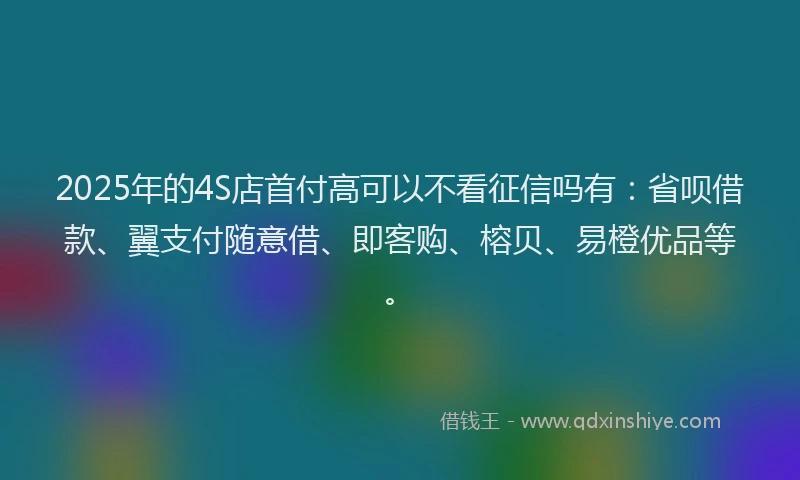 2025年的4S店首付高可以不看征信吗有：省呗借款、翼支付随意借、即客购、榕贝、易橙优品等。