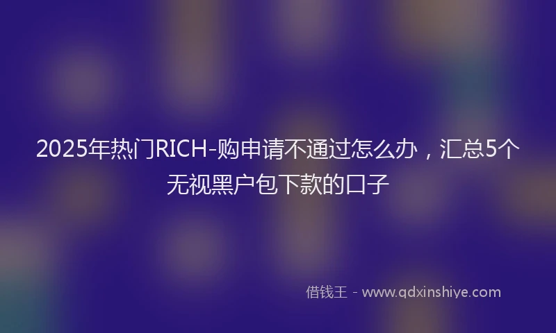 2025年热门RICH-购申请不通过怎么办，汇总5个无视黑户包下款的口子