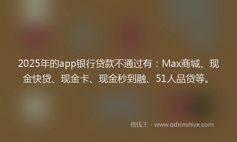 2025年的app银行贷款不通过有：Max商城、现金快贷、现金卡、现金秒到融、51人品贷等。