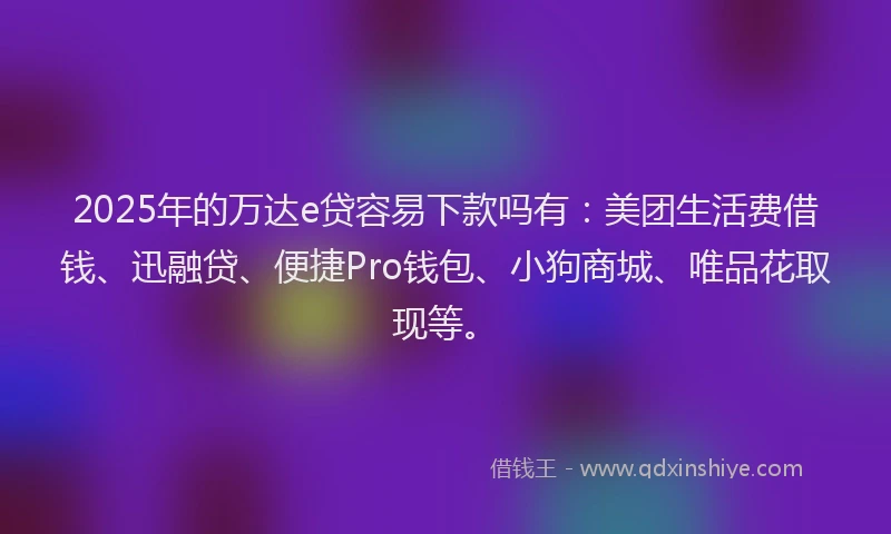 2025年的万达e贷容易下款吗有：美团生活费借钱、迅融贷、便捷Pro钱包、小狗商城、唯品花取现等。