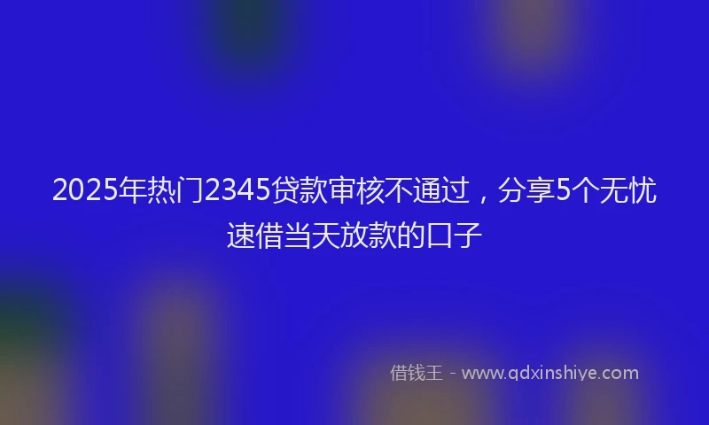 2025年热门2345贷款审核不通过，分享5个无忧速借当天放款的口子
