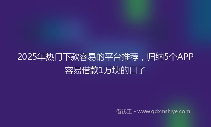 2025年热门下款容易的平台推荐，归纳5个APP容易借款1万块的口子