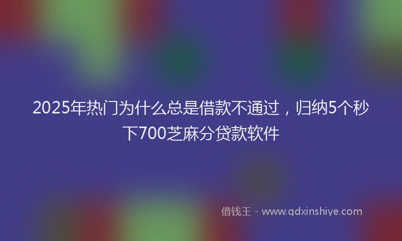 2025年热门为什么总是借款不通过，归纳5个秒下700芝麻分贷款软件