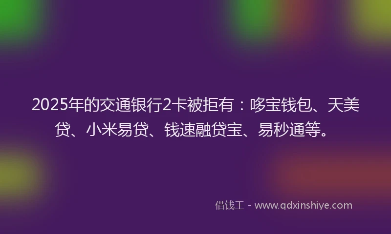 2025年的交通银行2卡被拒有：哆宝钱包、天美贷、小米易贷、钱速融贷宝、易秒通等。