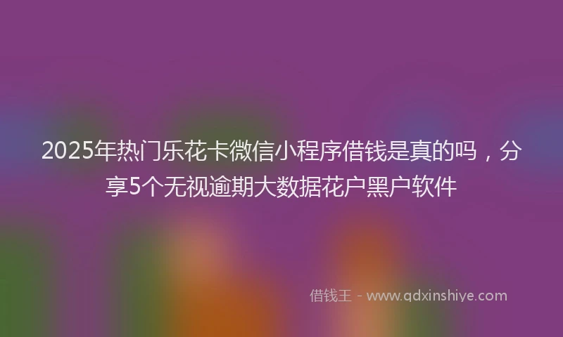 2025年热门乐花卡微信小程序借钱是真的吗，分享5个无视逾期大数据花户黑户软件