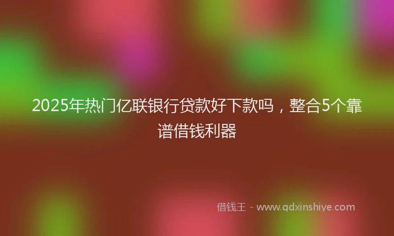 2025年热门亿联银行贷款好下款吗，整合5个靠谱借钱利器