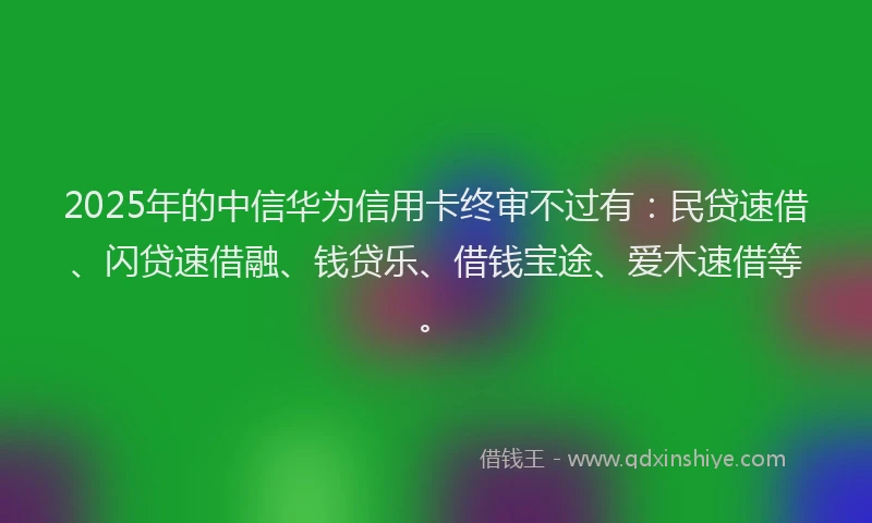 2025年的中信华为信用卡终审不过有：民贷速借、闪贷速借融、钱贷乐、借钱宝途、爱木速借等。