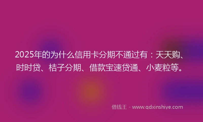 2025年的为什么信用卡分期不通过有：天天购、时时贷、桔子分期、借款宝速贷通、小麦粒等。