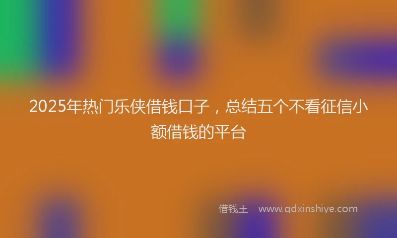 2025年热门乐侠借钱口子，总结五个不看征信小额借钱的平台