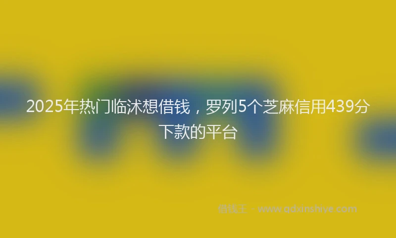 2025年热门临沭想借钱，罗列5个芝麻信用439分下款的平台