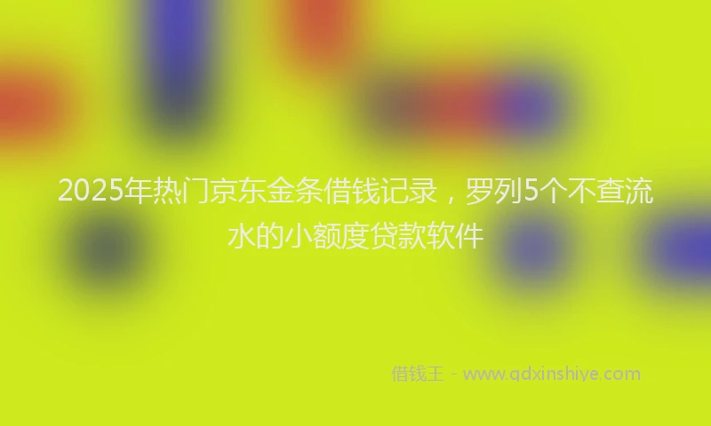 2025年热门京东金条借钱记录，罗列5个不查流水的小额度贷款软件