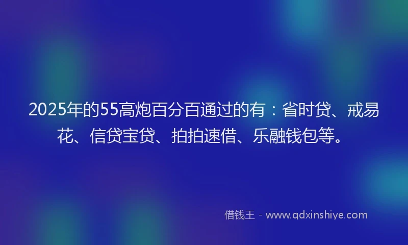 2025年的55高炮百分百通过的有：省时贷、戒易花、信贷宝贷、拍拍速借、乐融钱包等。
