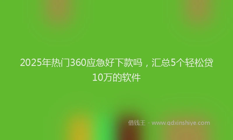 2025年热门360应急好下款吗，汇总5个轻松贷10万的软件