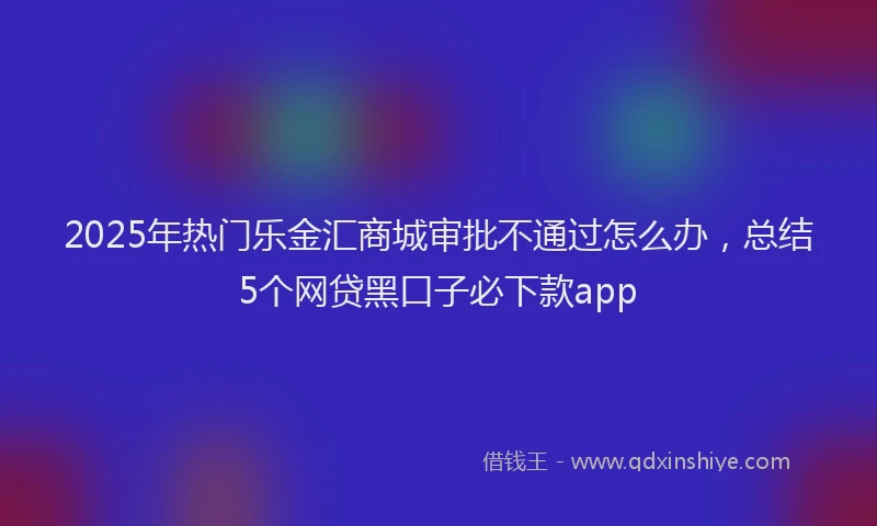 2025年热门乐金汇商城审批不通过怎么办，总结5个网贷黑口子必下款app