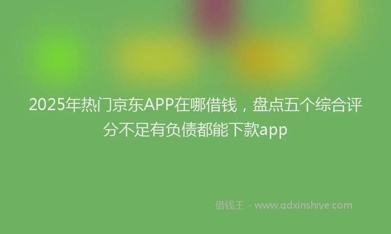 2025年热门京东APP在哪借钱，盘点五个综合评分不足有负债都能下款app