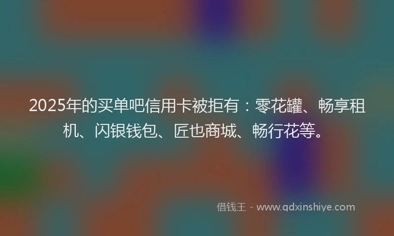 2025年的买单吧信用卡被拒有：零花罐、畅享租机、闪银钱包、匠也商城、畅行花等。