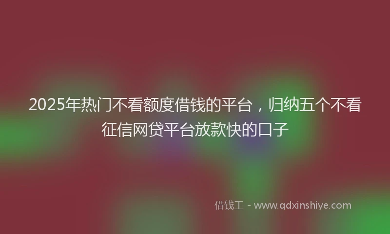 2025年热门不看额度借钱的平台，归纳五个不看征信网贷平台放款快的口子