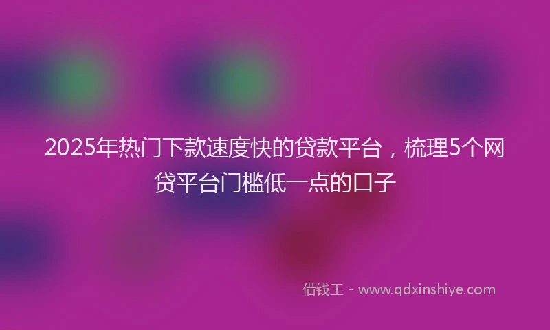 2025年热门下款速度快的贷款平台，梳理5个网贷平台门槛低一点的口子