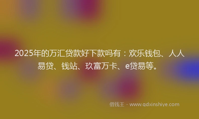 2025年的万汇贷款好下款吗有：欢乐钱包、人人易贷、钱站、玖富万卡、e贷易等。