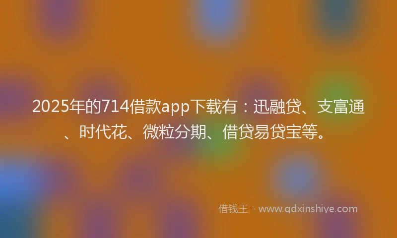 2025年的714借款app下载有：迅融贷、支富通、时代花、微粒分期、借贷易贷宝等。