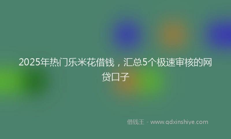 2025年热门乐米花借钱，汇总5个极速审核的网贷口子