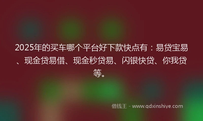 2025年的买车哪个平台好下款快点有：易贷宝易、现金贷易借、现金秒贷易、闪银快贷、你我贷等。