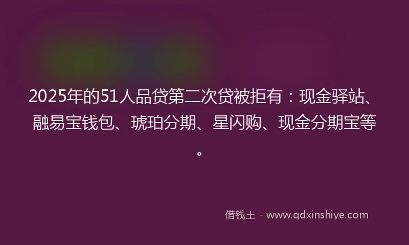 2025年的51人品贷第二次贷被拒有：现金驿站、融易宝钱包、琥珀分期、星闪购、现金分期宝等。