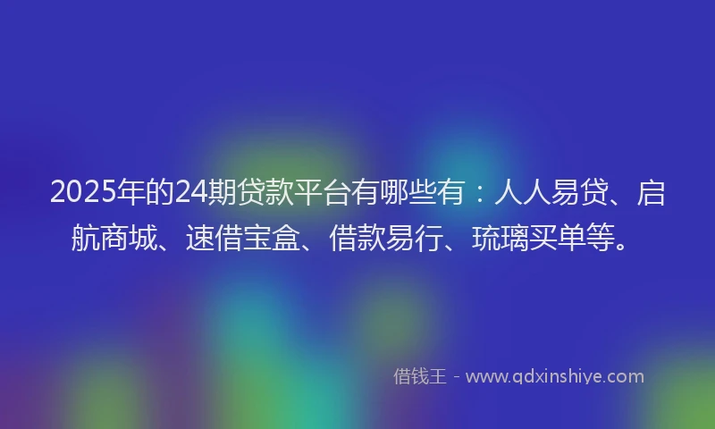 2025年的24期贷款平台有哪些有：人人易贷、启航商城、速借宝盒、借款易行、琉璃买单等。