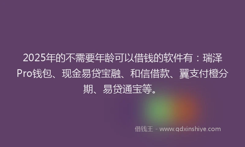 2025年的不需要年龄可以借钱的软件有：瑞泽Pro钱包、现金易贷宝融、和信借款、翼支付橙分期、易贷通宝等。