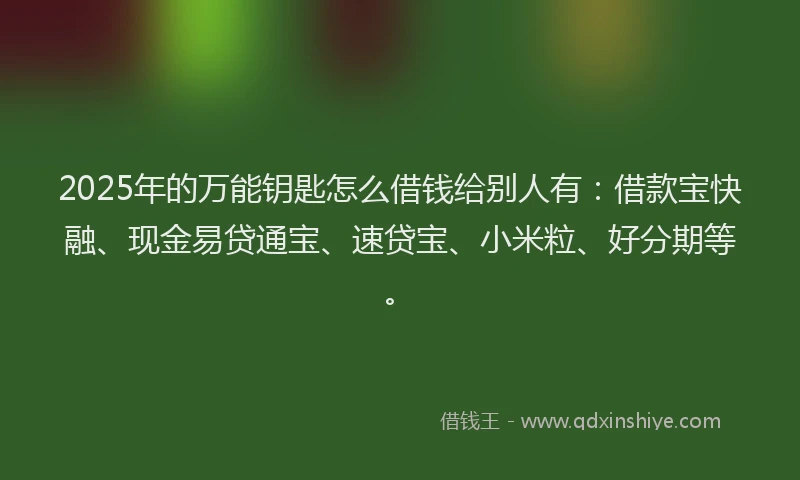 2025年的万能钥匙怎么借钱给别人有：借款宝快融、现金易贷通宝、速贷宝、小米粒、好分期等。