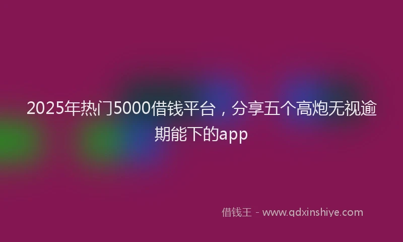 2025年热门5000借钱平台，分享五个高炮无视逾期能下的app