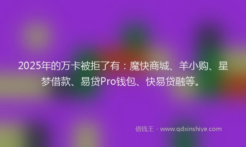 2025年的万卡被拒了有：魔快商城、羊小购、星梦借款、易贷Pro钱包、快易贷融等。
