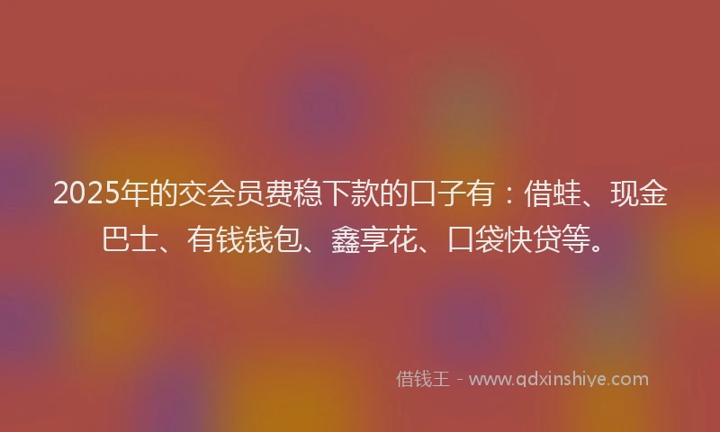 2025年的交会员费稳下款的口子有：借蛙、现金巴士、有钱钱包、鑫享花、口袋快贷等。