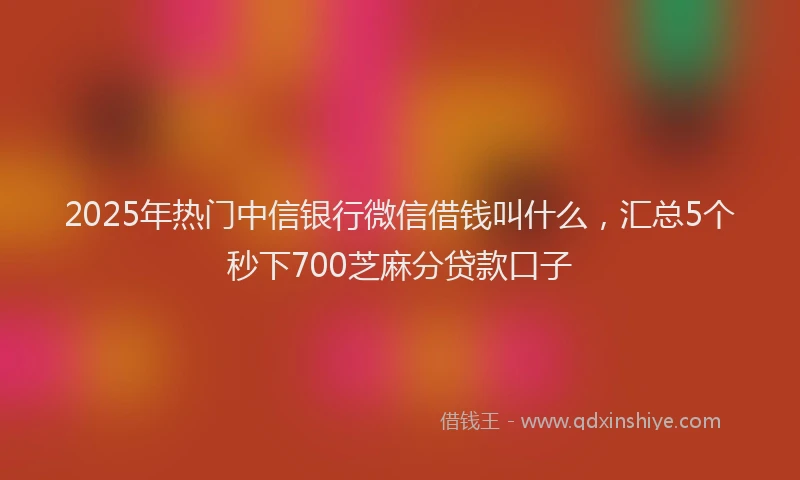 2025年热门中信银行微信借钱叫什么，汇总5个秒下700芝麻分贷款口子