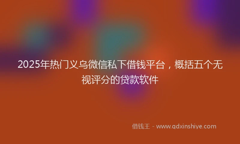 2025年热门义乌微信私下借钱平台，概括五个无视评分的贷款软件