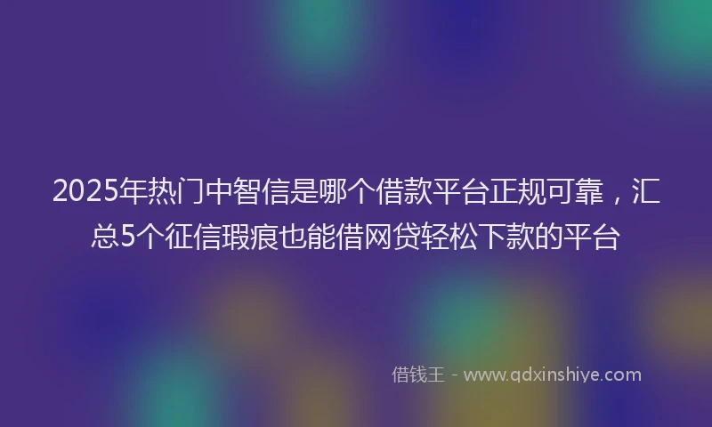 2025年热门中智信是哪个借款平台正规可靠，汇总5个征信瑕疵也能借网贷轻松下款的平台