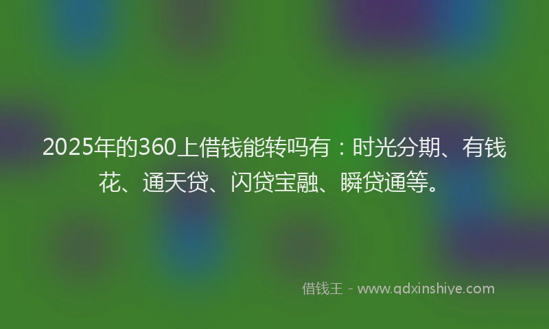 2025年的360上借钱能转吗有：时光分期、有钱花、通天贷、闪贷宝融、瞬贷通等。