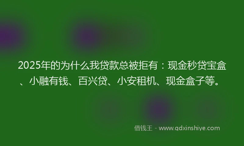 2025年的为什么我贷款总被拒有：现金秒贷宝盒、小融有钱、百兴贷、小安租机、现金盒子等。
