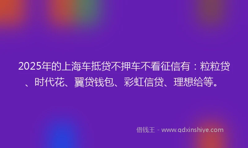 2025年的上海车抵贷不押车不看征信有：粒粒贷、时代花、翼贷钱包、彩虹信贷、理想给等。