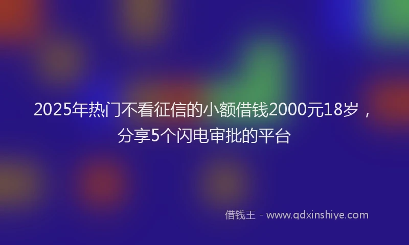 2025年热门不看征信的小额借钱2000元18岁，分享5个闪电审批的平台