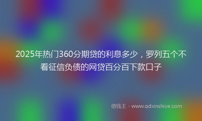 2025年热门360分期贷的利息多少，罗列五个不看征信负债的网贷百分百下款口子