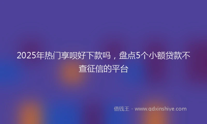 2025年热门享呗好下款吗，盘点5个小额贷款不查征信的平台