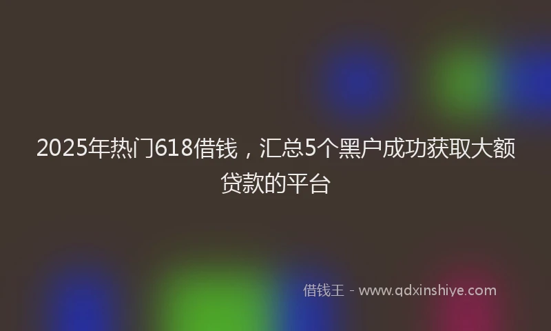 2025年热门618借钱，汇总5个黑户成功获取大额贷款的平台