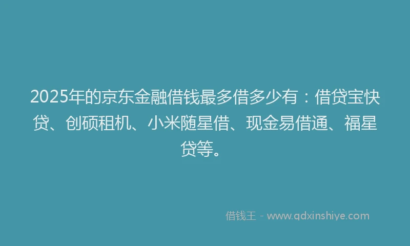 2025年的京东金融借钱最多借多少有：借贷宝快贷、创硕租机、小米随星借、现金易借通、福星贷等。