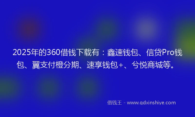 2025年的360借钱下载有：鑫速钱包、信贷Pro钱包、翼支付橙分期、速享钱包+、兮悦商城等。