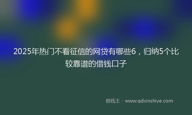 2025年热门不看征信的网贷有哪些6，归纳5个比较靠谱的借钱口子