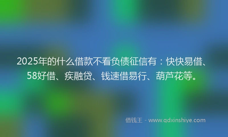 2025年的什么借款不看负债征信有：快快易借、58好借、疾融贷、钱速借易行、葫芦花等。