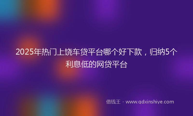 2025年热门上饶车贷平台哪个好下款，归纳5个利息低的网贷平台
